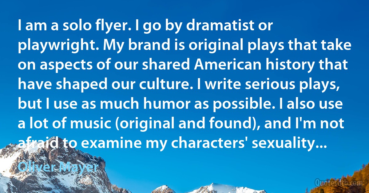 I am a solo flyer. I go by dramatist or playwright. My brand is original plays that take on aspects of our shared American history that have shaped our culture. I write serious plays, but I use as much humor as possible. I also use a lot of music (original and found), and I'm not afraid to examine my characters' sexuality... (Oliver Mayer)