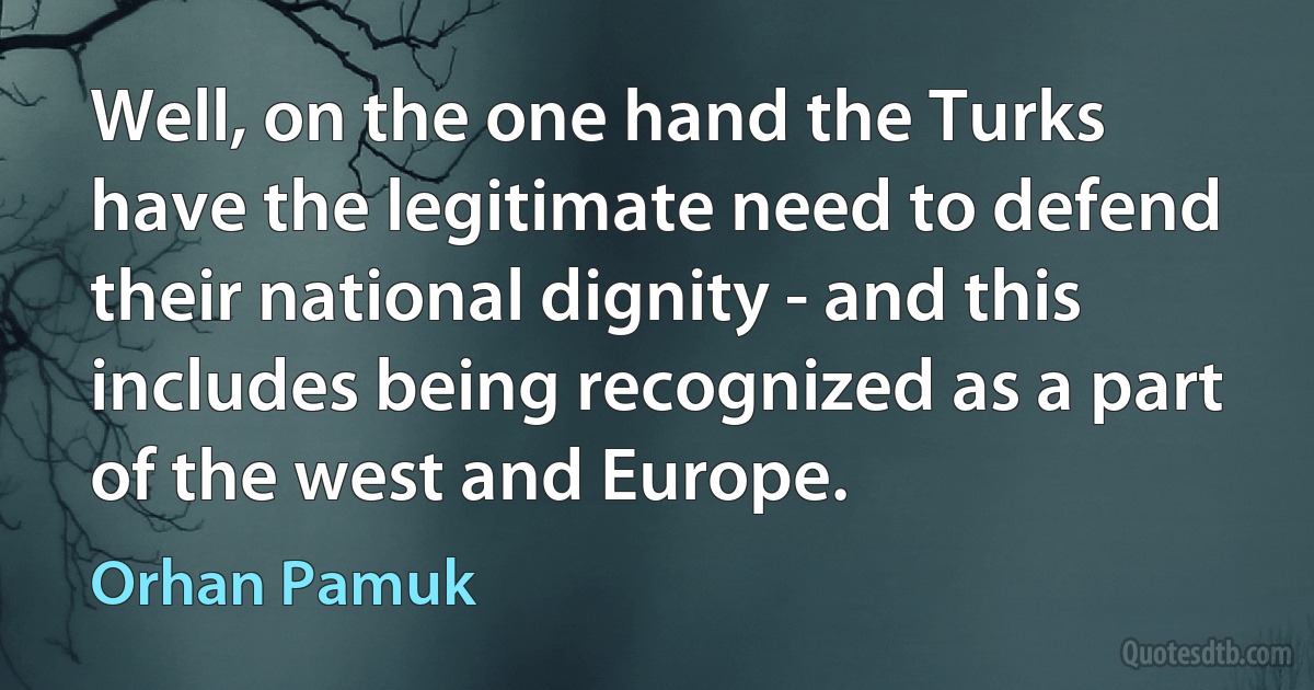 Well, on the one hand the Turks have the legitimate need to defend their national dignity - and this includes being recognized as a part of the west and Europe. (Orhan Pamuk)