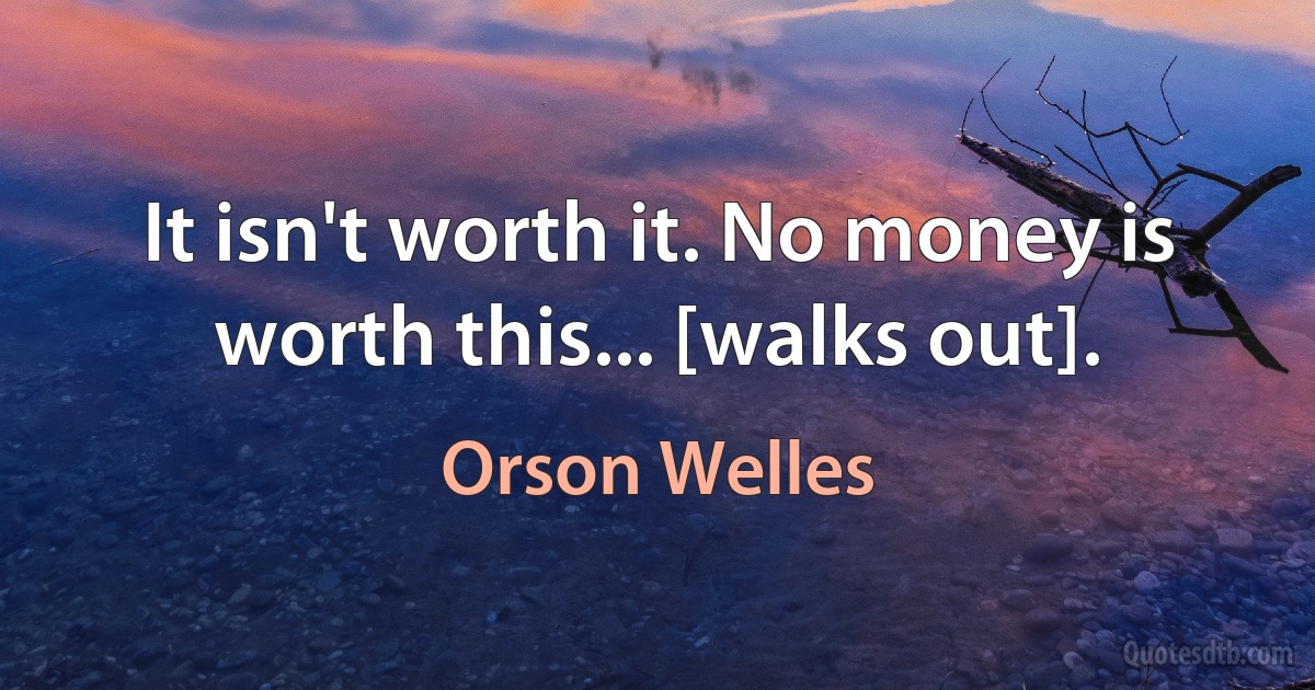 It isn't worth it. No money is worth this... [walks out]. (Orson Welles)