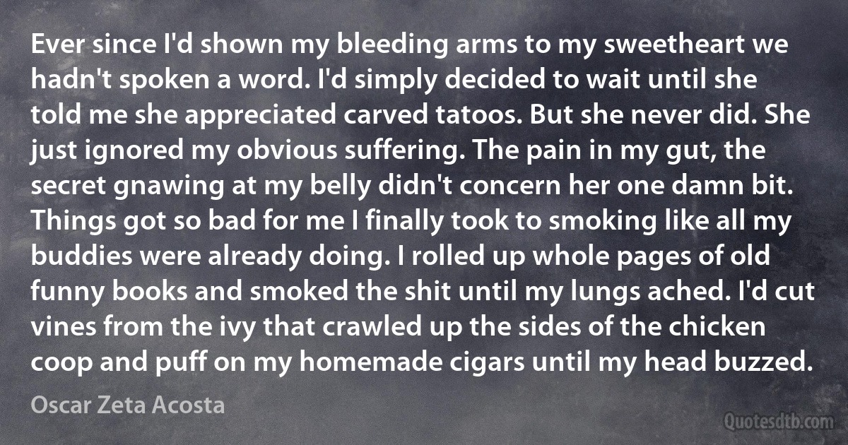 Ever since I'd shown my bleeding arms to my sweetheart we hadn't spoken a word. I'd simply decided to wait until she told me she appreciated carved tatoos. But she never did. She just ignored my obvious suffering. The pain in my gut, the secret gnawing at my belly didn't concern her one damn bit. Things got so bad for me I finally took to smoking like all my buddies were already doing. I rolled up whole pages of old funny books and smoked the shit until my lungs ached. I'd cut vines from the ivy that crawled up the sides of the chicken coop and puff on my homemade cigars until my head buzzed. (Oscar Zeta Acosta)