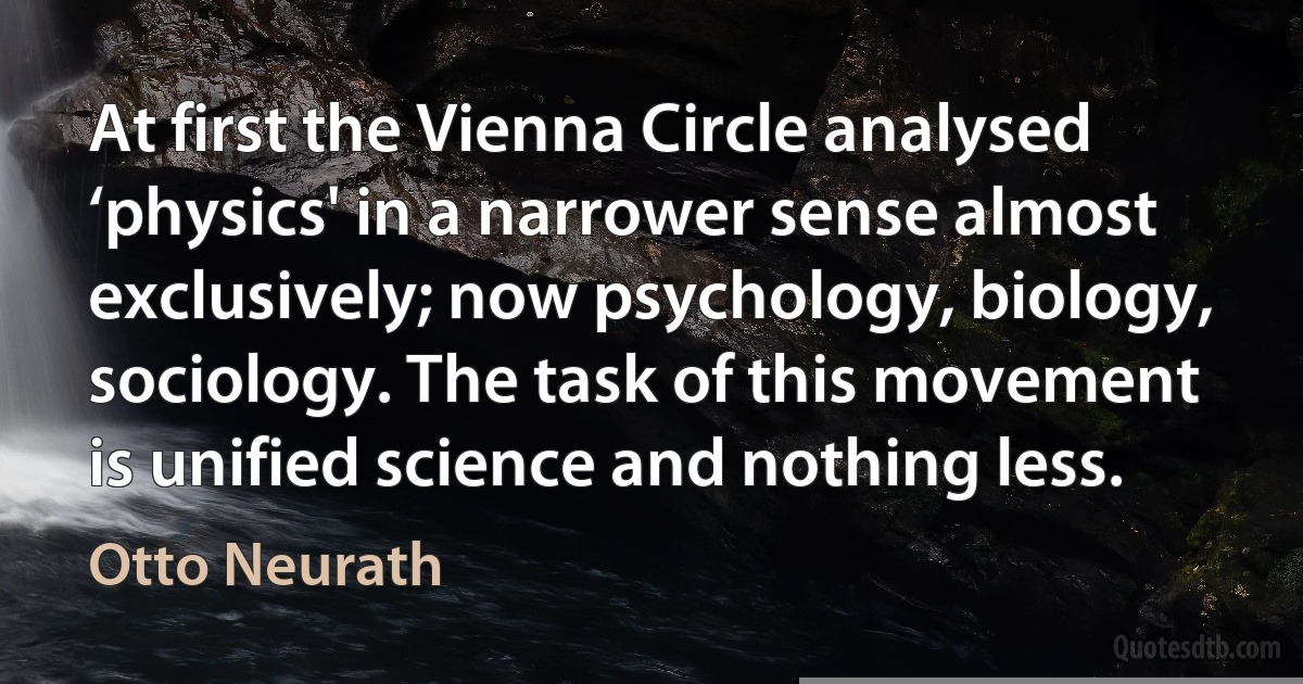 At first the Vienna Circle analysed ‘physics' in a narrower sense almost exclusively; now psychology, biology, sociology. The task of this movement is unified science and nothing less. (Otto Neurath)