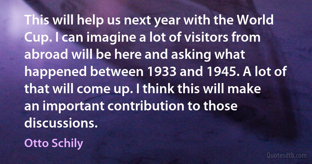 This will help us next year with the World Cup. I can imagine a lot of visitors from abroad will be here and asking what happened between 1933 and 1945. A lot of that will come up. I think this will make an important contribution to those discussions. (Otto Schily)