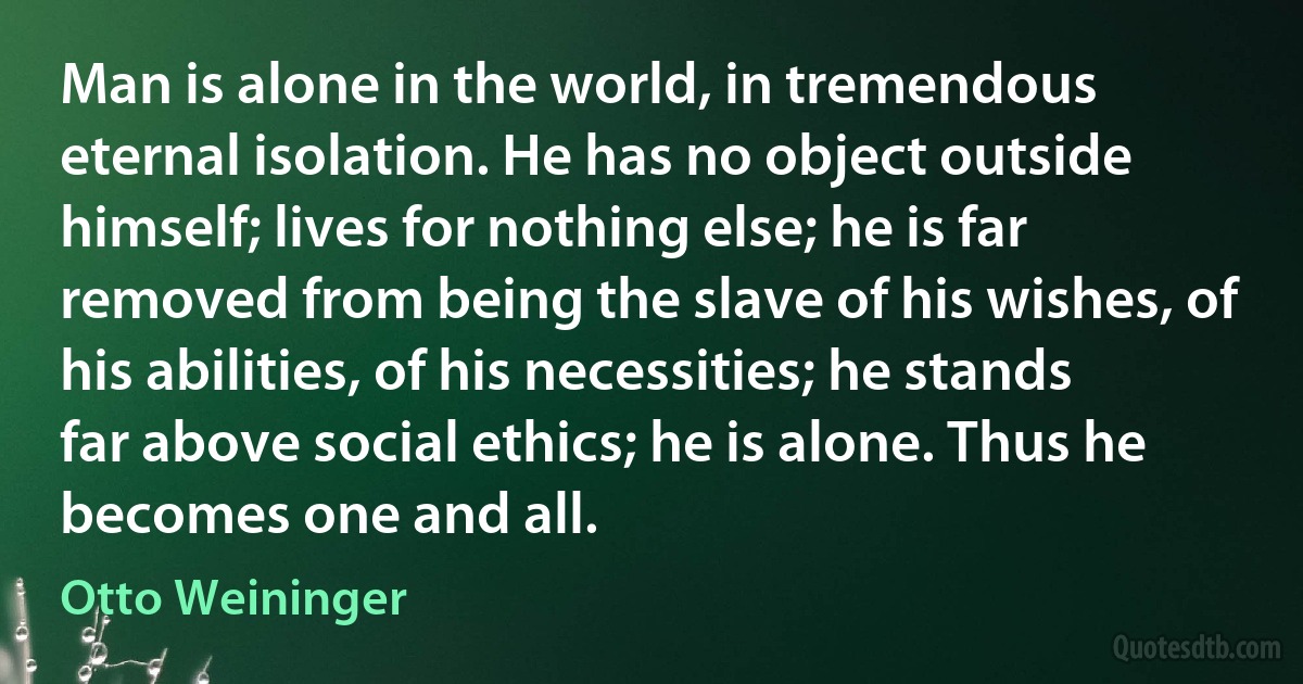 Man is alone in the world, in tremendous eternal isolation. He has no object outside himself; lives for nothing else; he is far removed from being the slave of his wishes, of his abilities, of his necessities; he stands far above social ethics; he is alone. Thus he becomes one and all. (Otto Weininger)