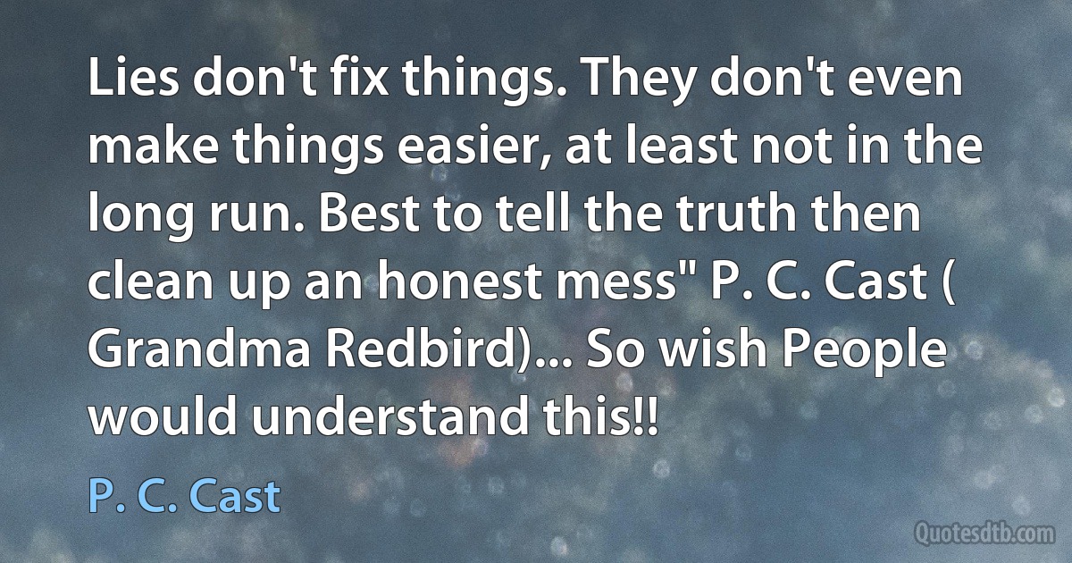 Lies don't fix things. They don't even make things easier, at least not in the long run. Best to tell the truth then clean up an honest mess" P. C. Cast ( Grandma Redbird)... So wish People would understand this!! (P. C. Cast)