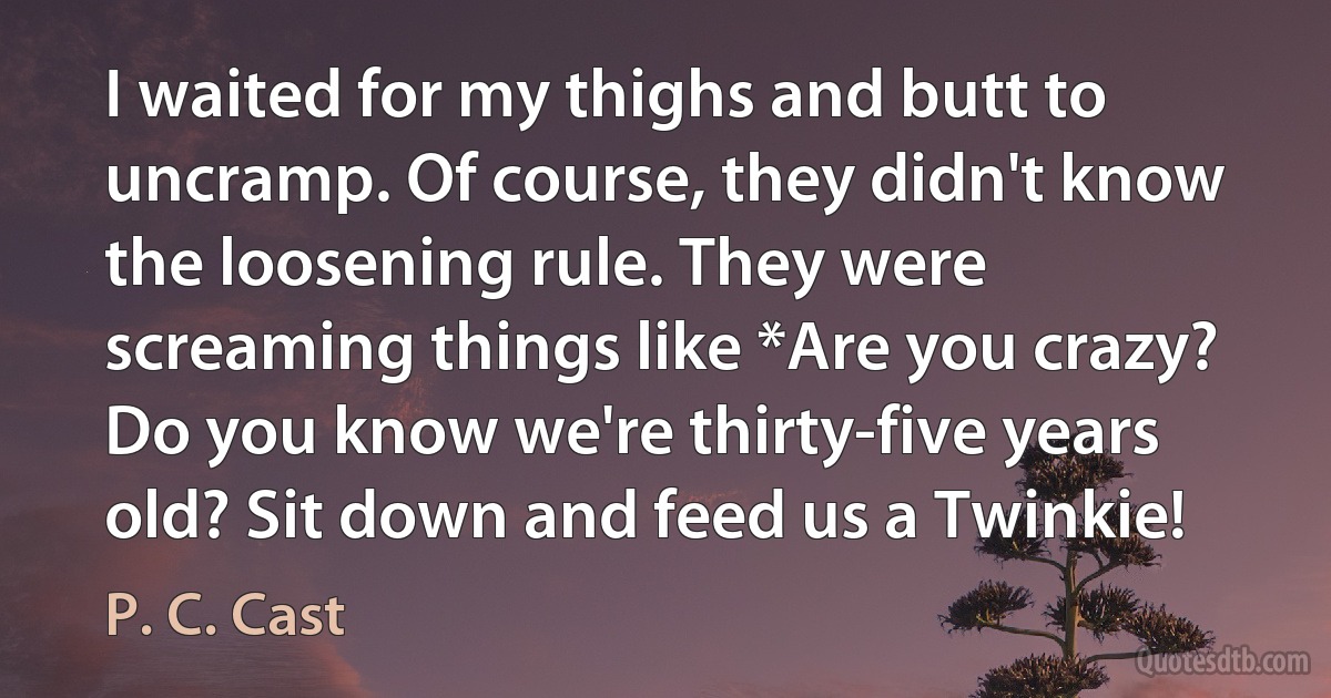 I waited for my thighs and butt to uncramp. Of course, they didn't know the loosening rule. They were screaming things like *Are you crazy? Do you know we're thirty-five years old? Sit down and feed us a Twinkie! (P. C. Cast)