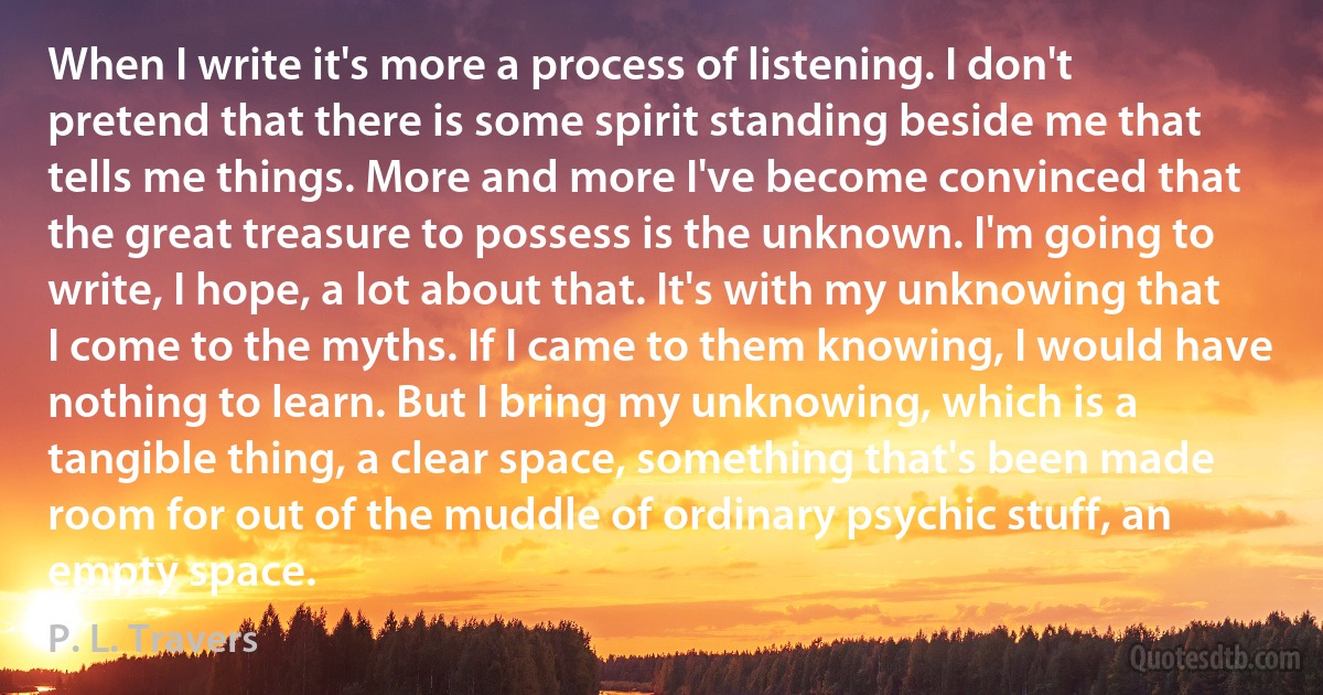 When I write it's more a process of listening. I don't pretend that there is some spirit standing beside me that tells me things. More and more I've become convinced that the great treasure to possess is the unknown. I'm going to write, I hope, a lot about that. It's with my unknowing that I come to the myths. If I came to them knowing, I would have nothing to learn. But I bring my unknowing, which is a tangible thing, a clear space, something that's been made room for out of the muddle of ordinary psychic stuff, an empty space. (P. L. Travers)