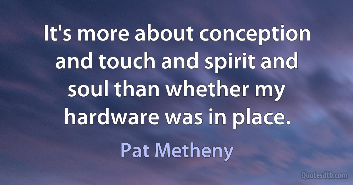 It's more about conception and touch and spirit and soul than whether my hardware was in place. (Pat Metheny)