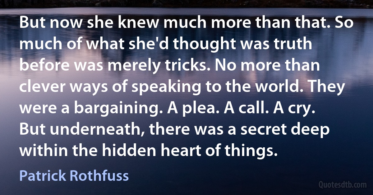 But now she knew much more than that. So much of what she'd thought was truth before was merely tricks. No more than clever ways of speaking to the world. They were a bargaining. A plea. A call. A cry.
But underneath, there was a secret deep within the hidden heart of things. (Patrick Rothfuss)