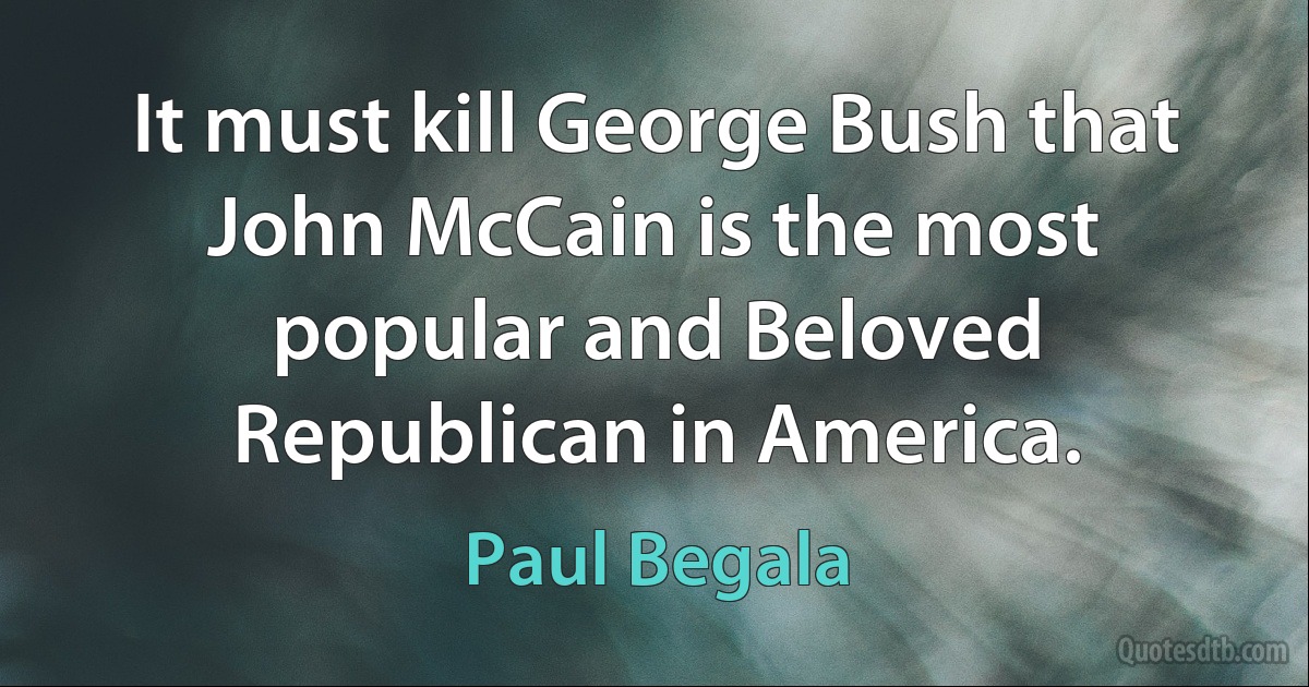 It must kill George Bush that John McCain is the most popular and Beloved Republican in America. (Paul Begala)