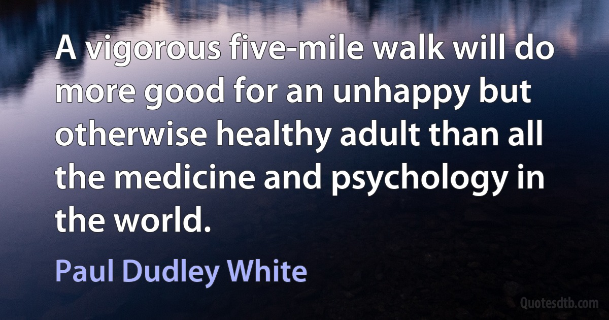 A vigorous five-mile walk will do more good for an unhappy but otherwise healthy adult than all the medicine and psychology in the world. (Paul Dudley White)