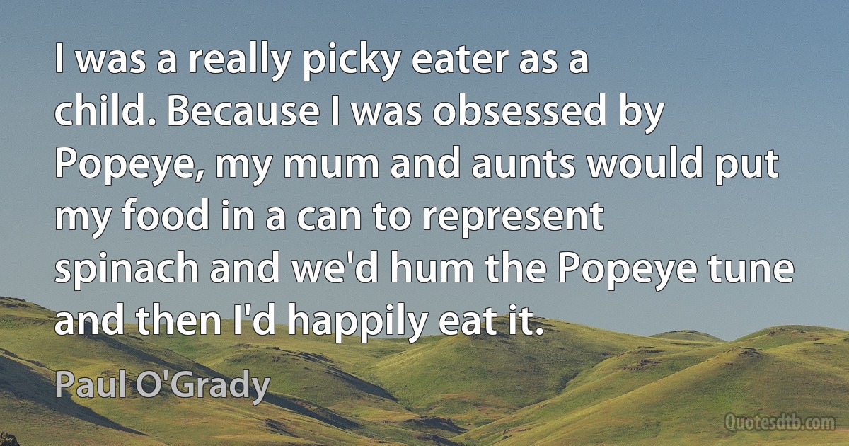 I was a really picky eater as a child. Because I was obsessed by Popeye, my mum and aunts would put my food in a can to represent spinach and we'd hum the Popeye tune and then I'd happily eat it. (Paul O'Grady)