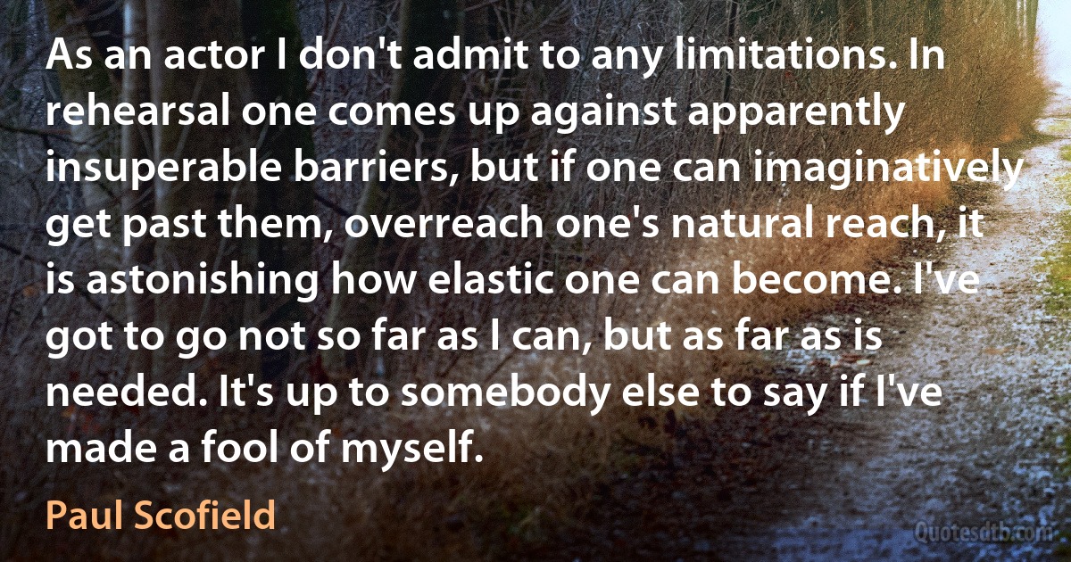 As an actor I don't admit to any limitations. In rehearsal one comes up against apparently insuperable barriers, but if one can imaginatively get past them, overreach one's natural reach, it is astonishing how elastic one can become. I've got to go not so far as I can, but as far as is needed. It's up to somebody else to say if I've made a fool of myself. (Paul Scofield)