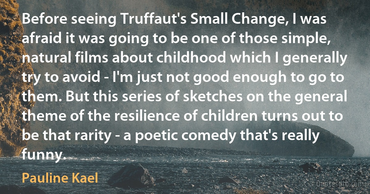 Before seeing Truffaut's Small Change, I was afraid it was going to be one of those simple, natural films about childhood which I generally try to avoid - I'm just not good enough to go to them. But this series of sketches on the general theme of the resilience of children turns out to be that rarity - a poetic comedy that's really funny. (Pauline Kael)