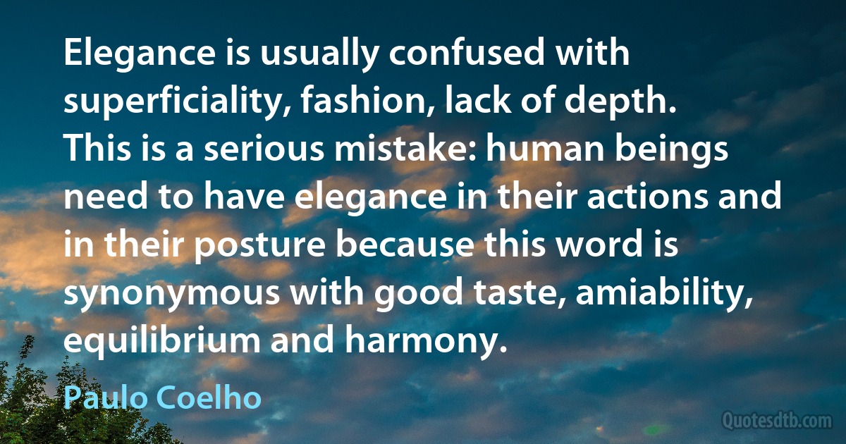 Elegance is usually confused with superficiality, fashion, lack of depth. This is a serious mistake: human beings need to have elegance in their actions and in their posture because this word is synonymous with good taste, amiability, equilibrium and harmony. (Paulo Coelho)