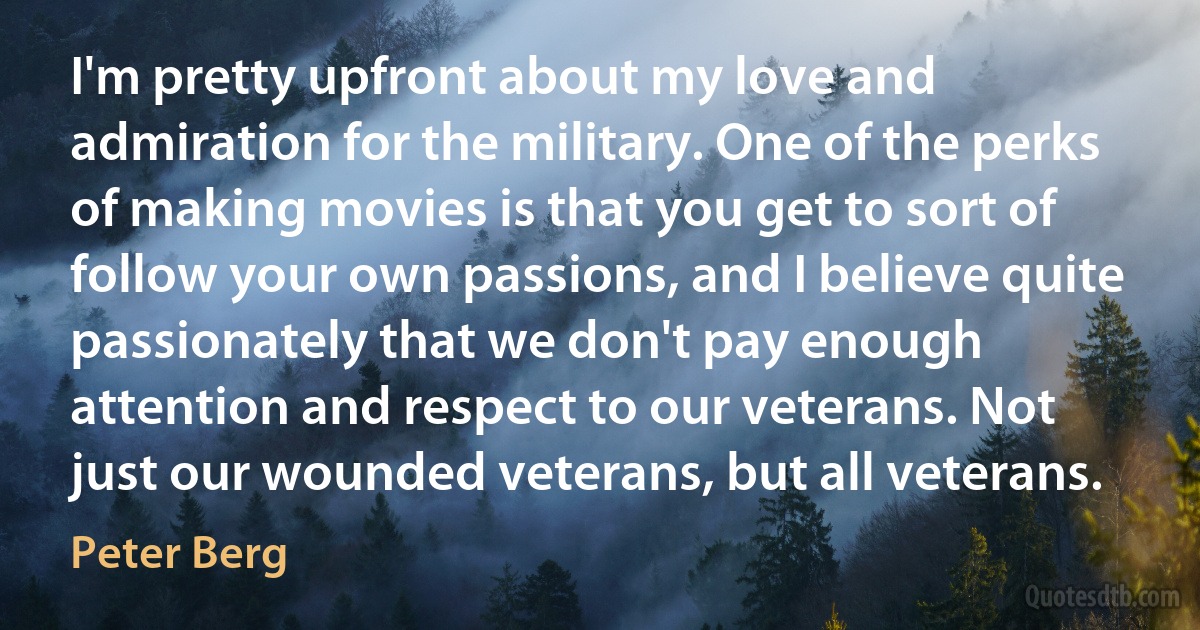 I'm pretty upfront about my love and admiration for the military. One of the perks of making movies is that you get to sort of follow your own passions, and I believe quite passionately that we don't pay enough attention and respect to our veterans. Not just our wounded veterans, but all veterans. (Peter Berg)