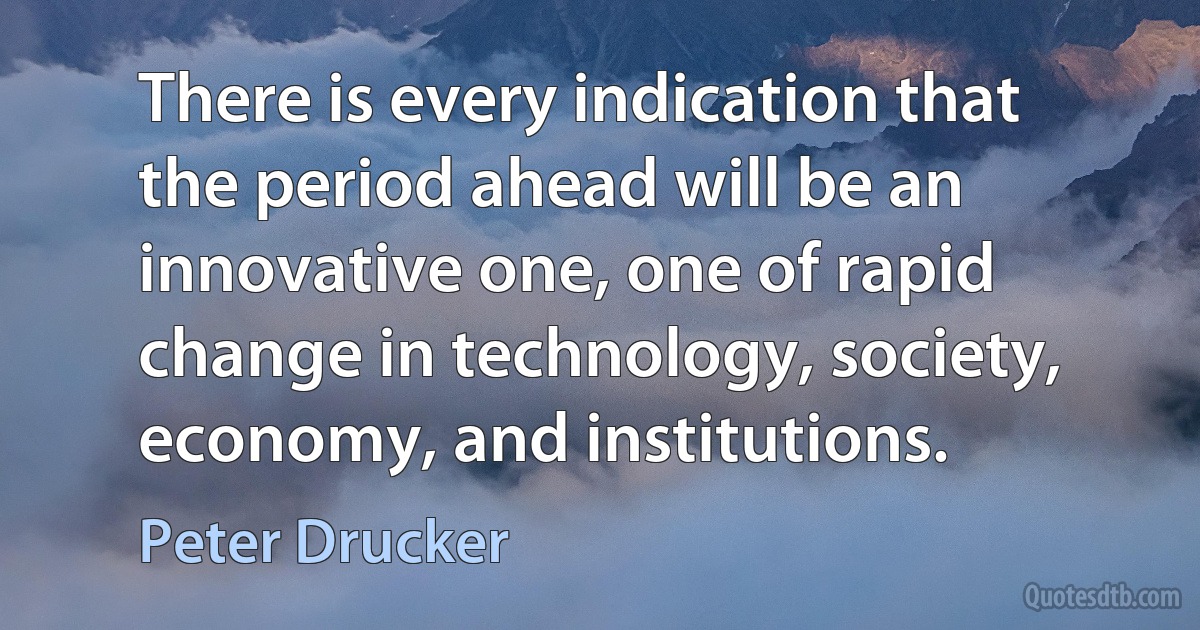 There is every indication that the period ahead will be an innovative one, one of rapid change in technology, society, economy, and institutions. (Peter Drucker)