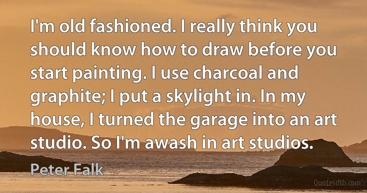 I'm old fashioned. I really think you should know how to draw before you start painting. I use charcoal and graphite; I put a skylight in. In my house, I turned the garage into an art studio. So I'm awash in art studios. (Peter Falk)