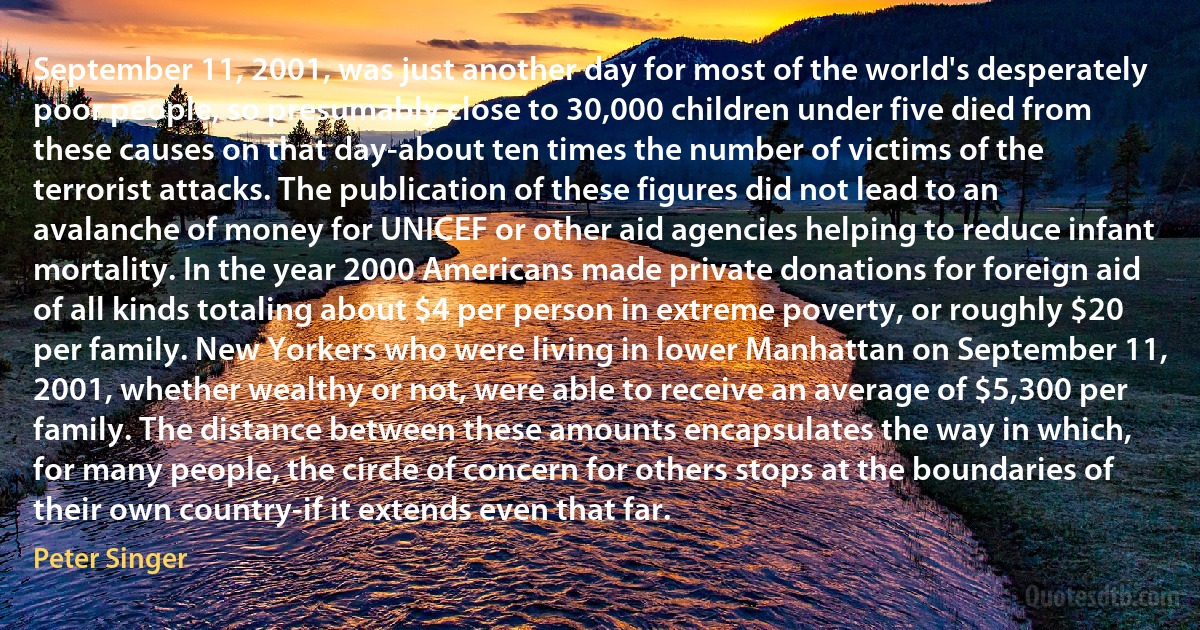 September 11, 2001, was just another day for most of the world's desperately poor people, so presumably close to 30,000 children under five died from these causes on that day-about ten times the number of victims of the terrorist attacks. The publication of these figures did not lead to an avalanche of money for UNICEF or other aid agencies helping to reduce infant mortality. In the year 2000 Americans made private donations for foreign aid of all kinds totaling about $4 per person in extreme poverty, or roughly $20 per family. New Yorkers who were living in lower Manhattan on September 11, 2001, whether wealthy or not, were able to receive an average of $5,300 per family. The distance between these amounts encapsulates the way in which, for many people, the circle of concern for others stops at the boundaries of their own country-if it extends even that far. (Peter Singer)