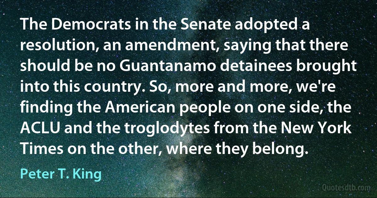 The Democrats in the Senate adopted a resolution, an amendment, saying that there should be no Guantanamo detainees brought into this country. So, more and more, we're finding the American people on one side, the ACLU and the troglodytes from the New York Times on the other, where they belong. (Peter T. King)