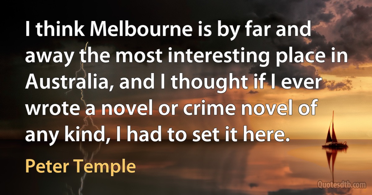 I think Melbourne is by far and away the most interesting place in Australia, and I thought if I ever wrote a novel or crime novel of any kind, I had to set it here. (Peter Temple)