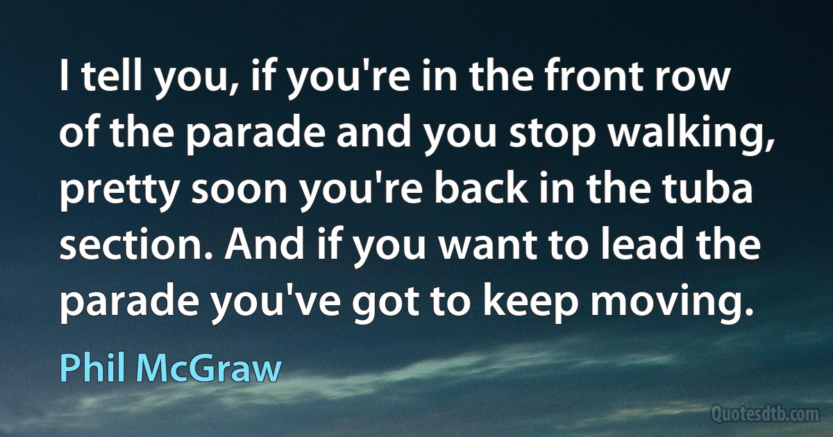 I tell you, if you're in the front row of the parade and you stop walking, pretty soon you're back in the tuba section. And if you want to lead the parade you've got to keep moving. (Phil McGraw)