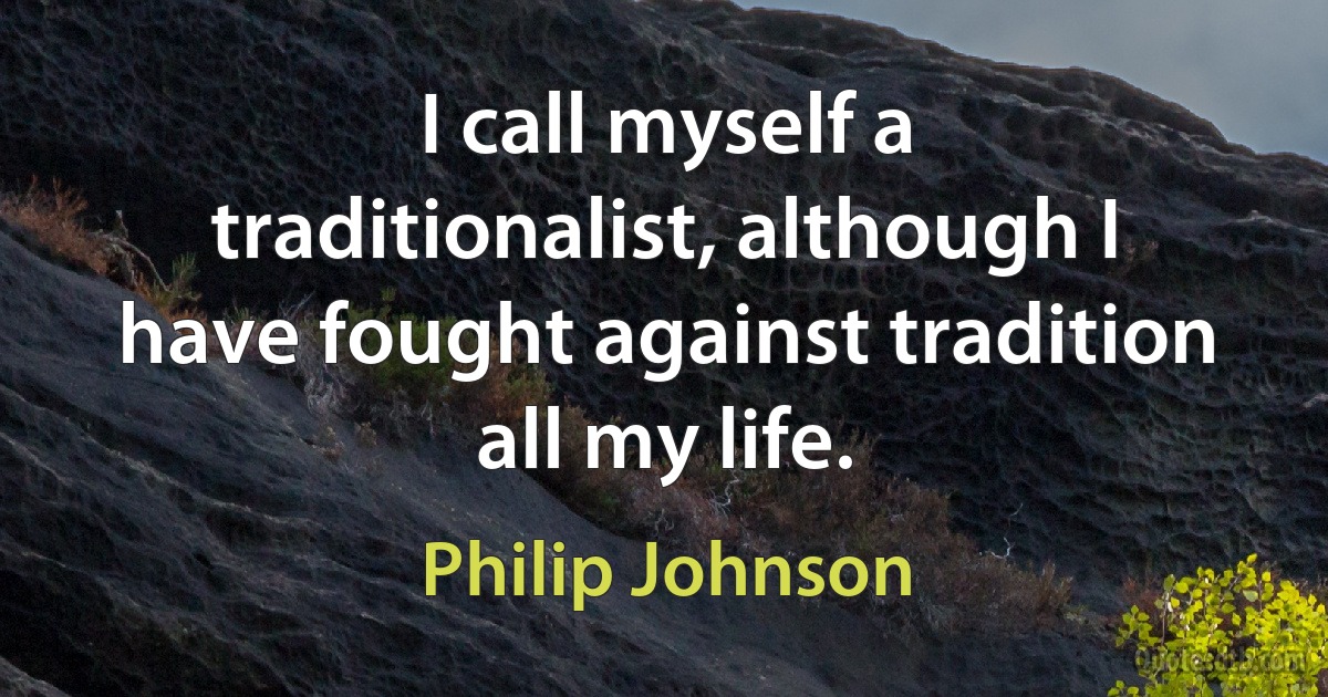 I call myself a traditionalist, although I have fought against tradition all my life. (Philip Johnson)