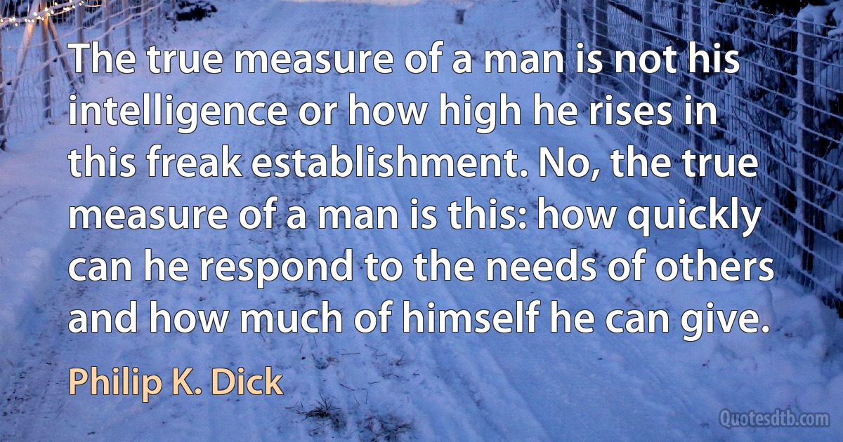 The true measure of a man is not his intelligence or how high he rises in this freak establishment. No, the true measure of a man is this: how quickly can he respond to the needs of others and how much of himself he can give. (Philip K. Dick)