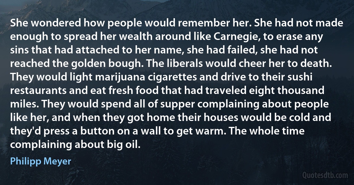 She wondered how people would remember her. She had not made enough to spread her wealth around like Carnegie, to erase any sins that had attached to her name, she had failed, she had not reached the golden bough. The liberals would cheer her to death. They would light marijuana cigarettes and drive to their sushi restaurants and eat fresh food that had traveled eight thousand miles. They would spend all of supper complaining about people like her, and when they got home their houses would be cold and they'd press a button on a wall to get warm. The whole time complaining about big oil. (Philipp Meyer)