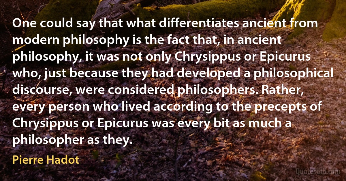 One could say that what differentiates ancient from modern philosophy is the fact that, in ancient philosophy, it was not only Chrysippus or Epicurus who, just because they had developed a philosophical discourse, were considered philosophers. Rather, every person who lived according to the precepts of Chrysippus or Epicurus was every bit as much a philosopher as they. (Pierre Hadot)