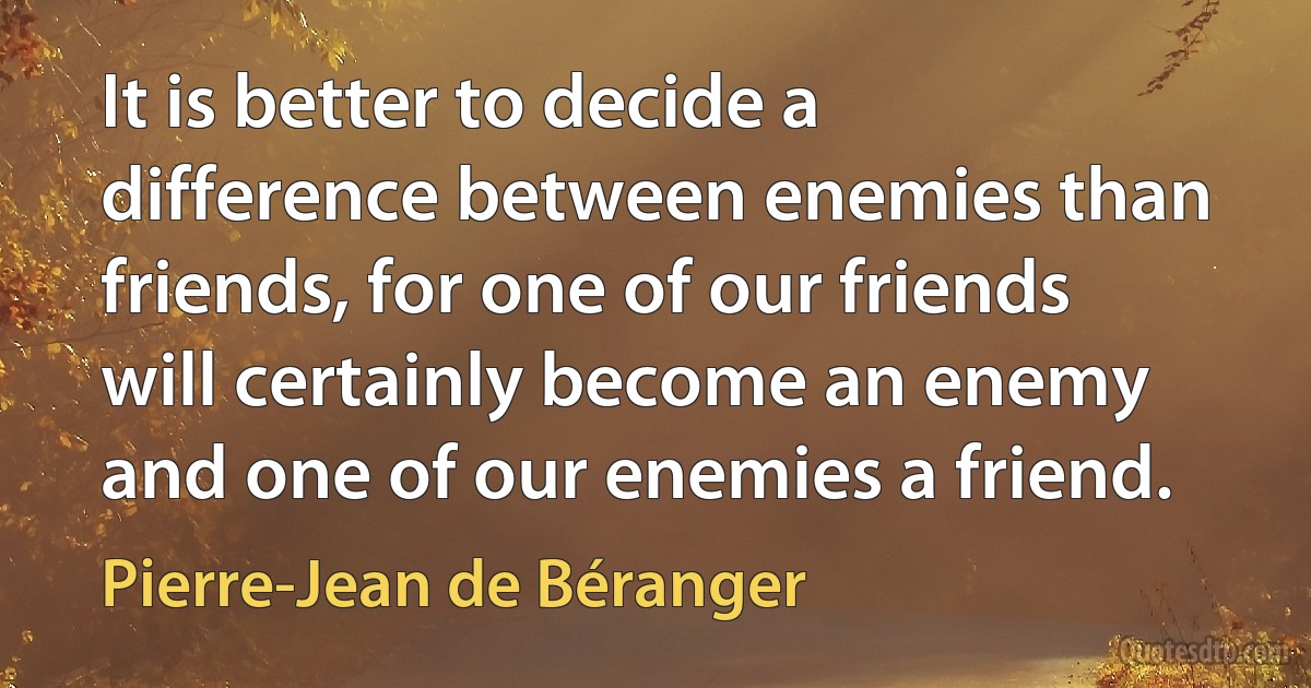 It is better to decide a difference between enemies than friends, for one of our friends will certainly become an enemy and one of our enemies a friend. (Pierre-Jean de Béranger)