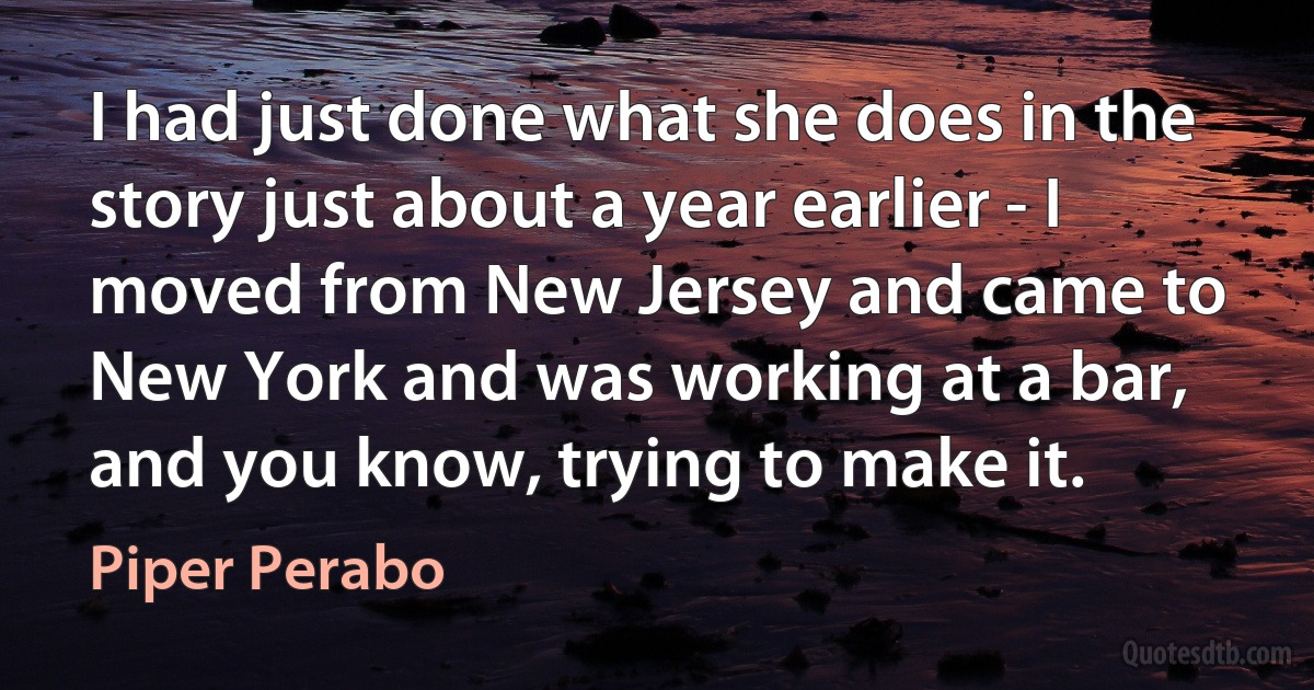 I had just done what she does in the story just about a year earlier - I moved from New Jersey and came to New York and was working at a bar, and you know, trying to make it. (Piper Perabo)