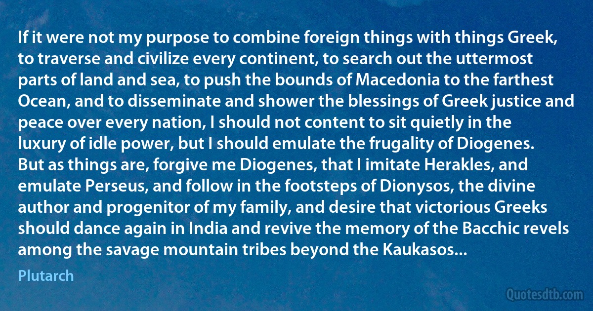 If it were not my purpose to combine foreign things with things Greek, to traverse and civilize every continent, to search out the uttermost parts of land and sea, to push the bounds of Macedonia to the farthest Ocean, and to disseminate and shower the blessings of Greek justice and peace over every nation, I should not content to sit quietly in the luxury of idle power, but I should emulate the frugality of Diogenes. But as things are, forgive me Diogenes, that I imitate Herakles, and emulate Perseus, and follow in the footsteps of Dionysos, the divine author and progenitor of my family, and desire that victorious Greeks should dance again in India and revive the memory of the Bacchic revels among the savage mountain tribes beyond the Kaukasos... (Plutarch)