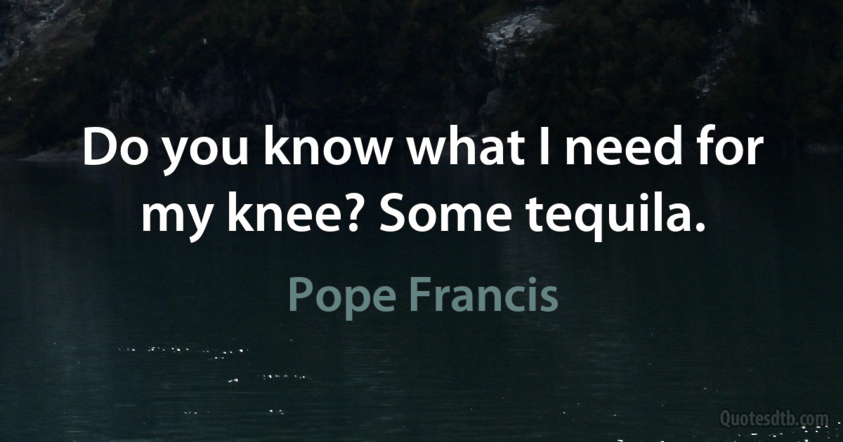 Do you know what I need for my knee? Some tequila. (Pope Francis)