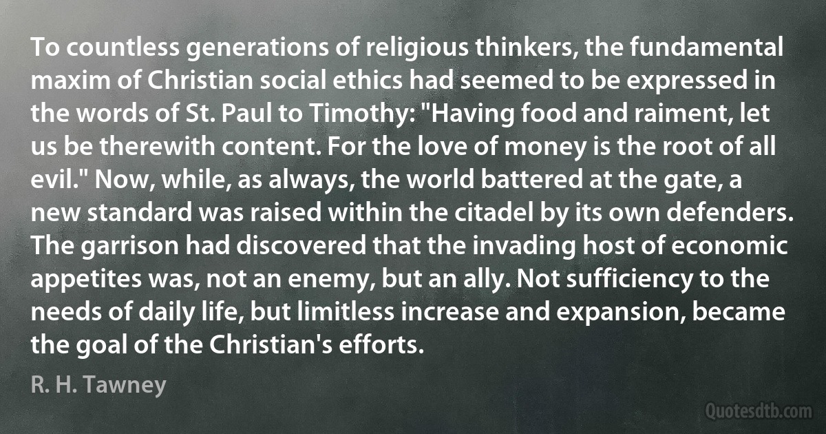 To countless generations of religious thinkers, the fundamental maxim of Christian social ethics had seemed to be expressed in the words of St. Paul to Timothy: "Having food and raiment, let us be therewith content. For the love of money is the root of all evil." Now, while, as always, the world battered at the gate, a new standard was raised within the citadel by its own defenders. The garrison had discovered that the invading host of economic appetites was, not an enemy, but an ally. Not sufficiency to the needs of daily life, but limitless increase and expansion, became the goal of the Christian's efforts. (R. H. Tawney)