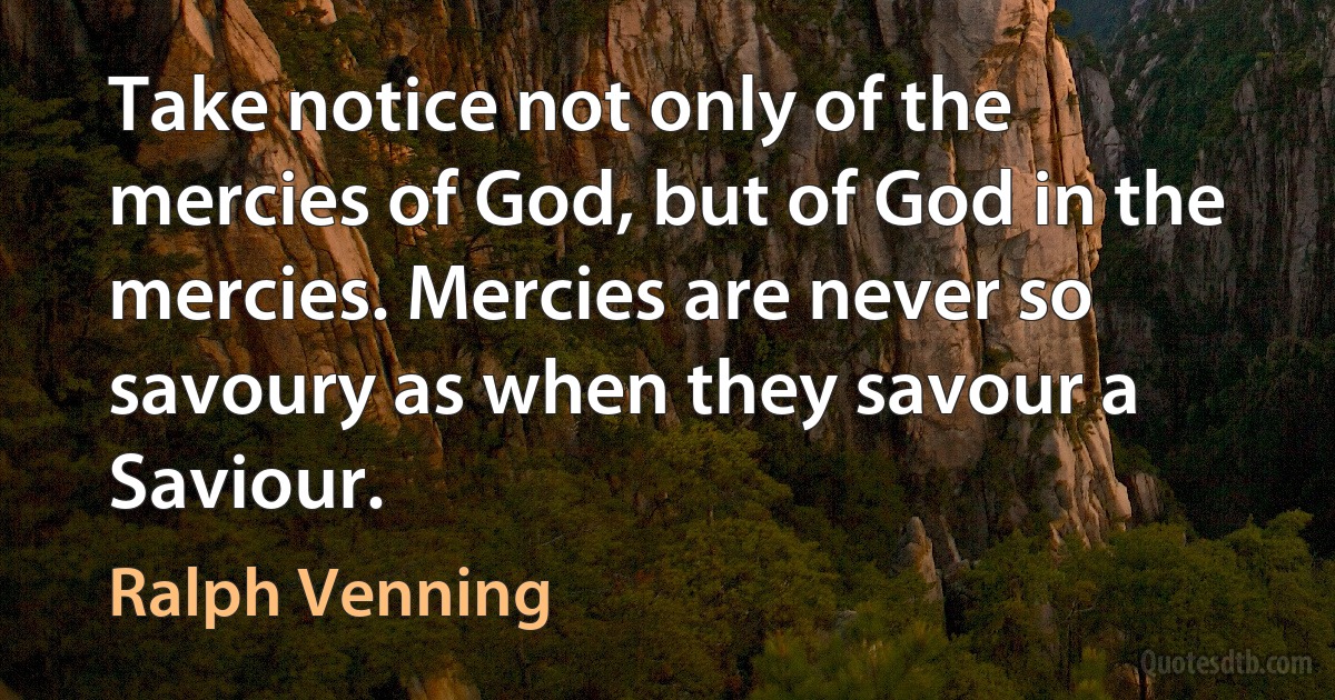 Take notice not only of the mercies of God, but of God in the mercies. Mercies are never so savoury as when they savour a Saviour. (Ralph Venning)