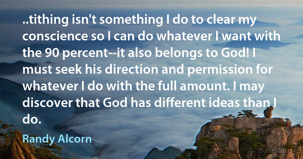 ..tithing isn't something I do to clear my conscience so I can do whatever I want with the 90 percent--it also belongs to God! I must seek his direction and permission for whatever I do with the full amount. I may discover that God has different ideas than I do. (Randy Alcorn)