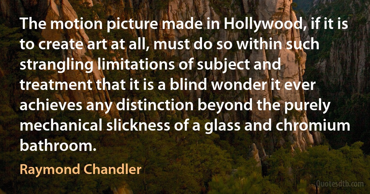 The motion picture made in Hollywood, if it is to create art at all, must do so within such strangling limitations of subject and treatment that it is a blind wonder it ever achieves any distinction beyond the purely mechanical slickness of a glass and chromium bathroom. (Raymond Chandler)