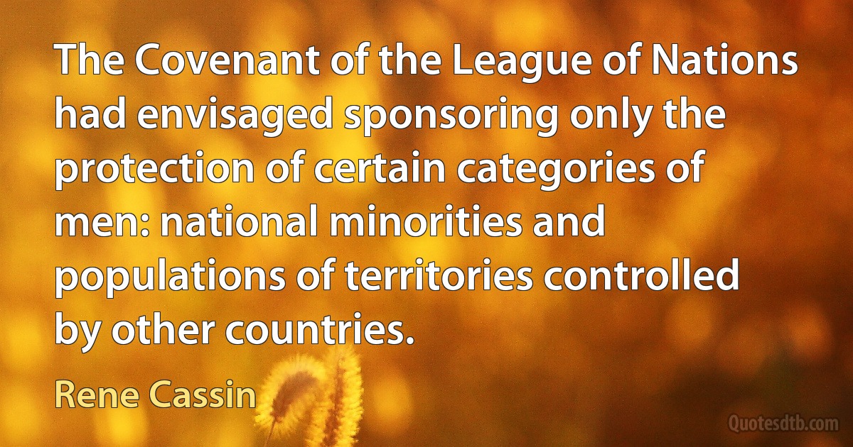 The Covenant of the League of Nations had envisaged sponsoring only the protection of certain categories of men: national minorities and populations of territories controlled by other countries. (Rene Cassin)