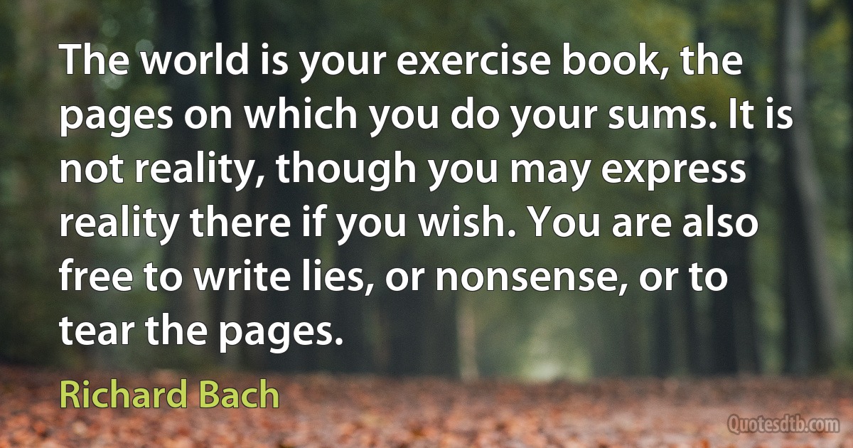 The world is your exercise book, the pages on which you do your sums. It is not reality, though you may express reality there if you wish. You are also free to write lies, or nonsense, or to tear the pages. (Richard Bach)