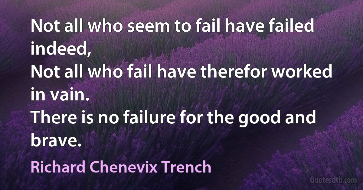 Not all who seem to fail have failed indeed,
Not all who fail have therefor worked in vain.
There is no failure for the good and brave. (Richard Chenevix Trench)