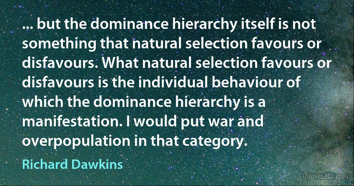 ... but the dominance hierarchy itself is not something that natural selection favours or disfavours. What natural selection favours or disfavours is the individual behaviour of which the dominance hierarchy is a manifestation. I would put war and overpopulation in that category. (Richard Dawkins)