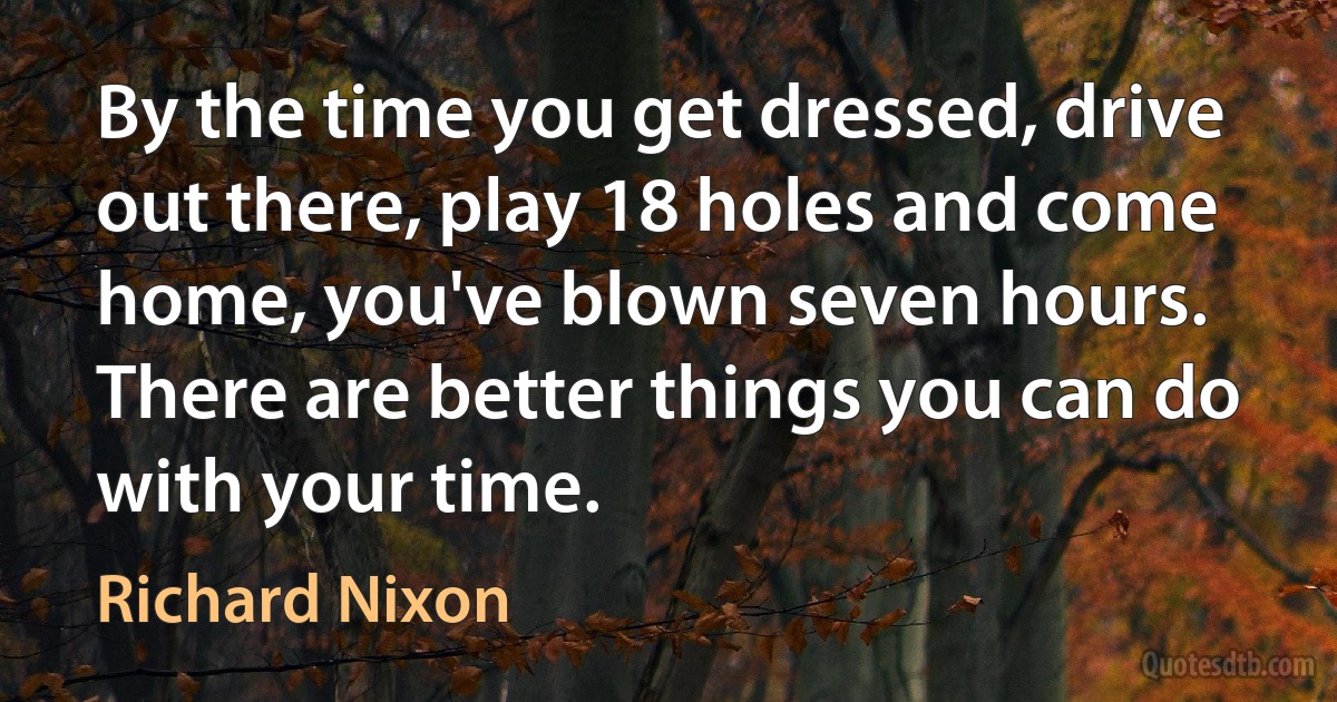 By the time you get dressed, drive out there, play 18 holes and come home, you've blown seven hours. There are better things you can do with your time. (Richard Nixon)