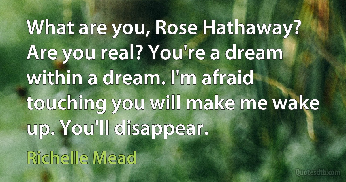 What are you, Rose Hathaway? Are you real? You're a dream within a dream. I'm afraid touching you will make me wake up. You'll disappear. (Richelle Mead)