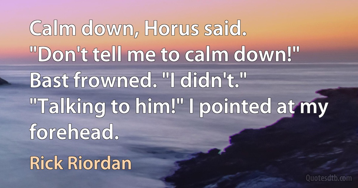 Calm down, Horus said.
"Don't tell me to calm down!"
Bast frowned. "I didn't."
"Talking to him!" I pointed at my forehead. (Rick Riordan)