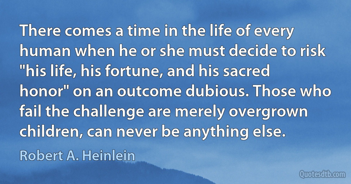 There comes a time in the life of every human when he or she must decide to risk "his life, his fortune, and his sacred honor" on an outcome dubious. Those who fail the challenge are merely overgrown children, can never be anything else. (Robert A. Heinlein)