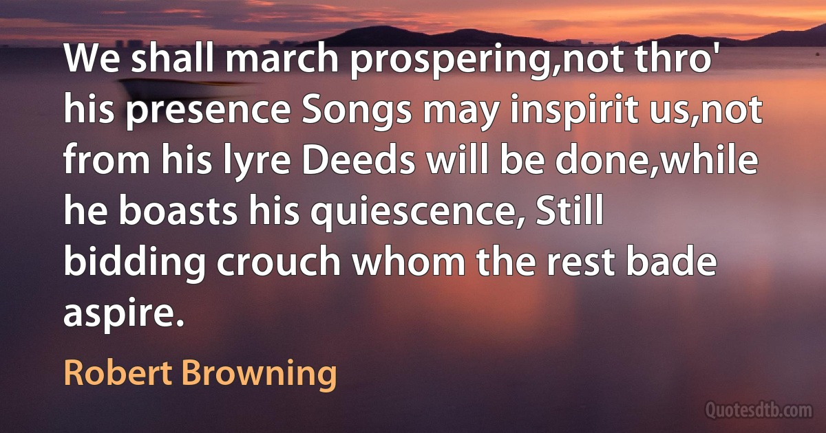 We shall march prospering,not thro' his presence Songs may inspirit us,not from his lyre Deeds will be done,while he boasts his quiescence, Still bidding crouch whom the rest bade aspire. (Robert Browning)