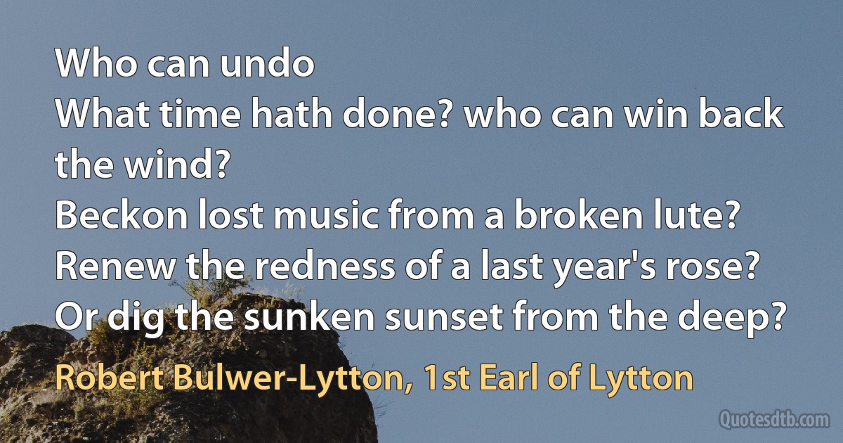 Who can undo
What time hath done? who can win back the wind?
Beckon lost music from a broken lute?
Renew the redness of a last year's rose?
Or dig the sunken sunset from the deep? (Robert Bulwer-Lytton, 1st Earl of Lytton)