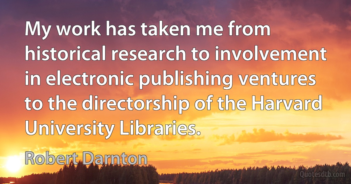 My work has taken me from historical research to involvement in electronic publishing ventures to the directorship of the Harvard University Libraries. (Robert Darnton)