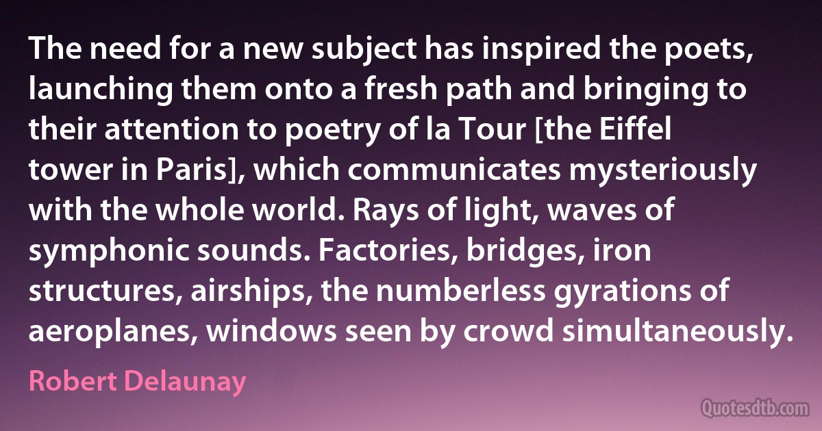 The need for a new subject has inspired the poets, launching them onto a fresh path and bringing to their attention to poetry of la Tour [the Eiffel tower in Paris], which communicates mysteriously with the whole world. Rays of light, waves of symphonic sounds. Factories, bridges, iron structures, airships, the numberless gyrations of aeroplanes, windows seen by crowd simultaneously. (Robert Delaunay)