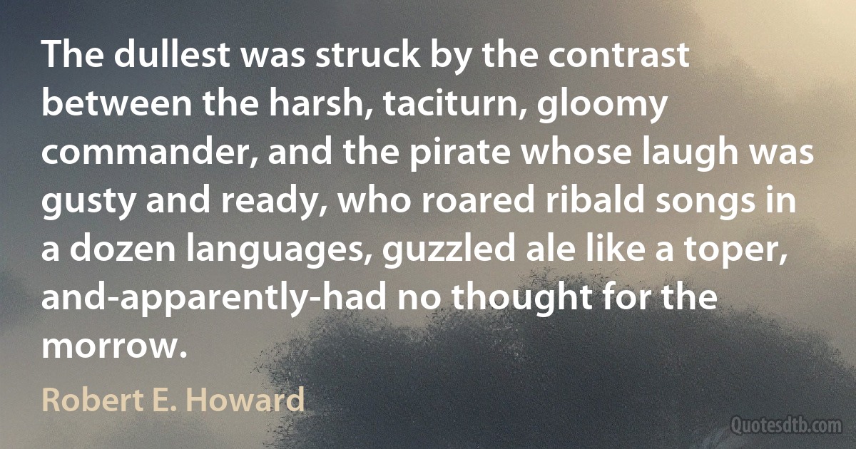 The dullest was struck by the contrast between the harsh, taciturn, gloomy commander, and the pirate whose laugh was gusty and ready, who roared ribald songs in a dozen languages, guzzled ale like a toper, and-apparently-had no thought for the morrow. (Robert E. Howard)